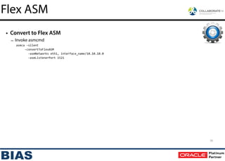 • Convert to Flex ASM
– Invoke asmcmd
asmca	
  -­‐silent	
  
	
  	
  	
  	
  	
  -­‐convertToFlexASM	
  
	
  	
  	
  	
  	
  	
  	
  -­‐asmNetworks	
  eth1,	
  interface_name/10.10.10.0	
  
	
  	
  	
  	
  	
  	
  	
  -­‐asmListenerPort	
  1521
35
Flex ASM
 