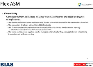 • Connectivity
• Connections from a database instance to an ASM instance are based on SQLnet
using listeners.
– The listener directs the connection to the least loaded ASM instance based on the load metric it maintains.
– The connection details are fetched from CSS global data
– The ASM instance to which the database instance connects to is listed in the database alert log:
• NOTE: ASMBconnectedtoASMinstance +ASM1 (Flex mode; client id 0x10004)
– The userid and password supplied are also managed automatically. They are supplied while establishing
the session, not while connecting.
Flex ASM
36
 
