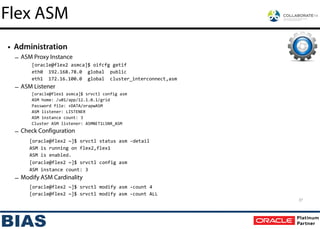 • Administration
– ASM Proxy Instance
[oracle@flex2	
  asmca]$	
  oifcfg	
  getif	
  
eth0	
  	
  192.168.78.0	
  	
  global	
  	
  public	
  
eth1	
  	
  172.16.100.0	
  	
  global	
  	
  cluster_interconnect,asm	
  
– ASM Listener
[oracle@flex1	
  asmca]$	
  srvctl	
  config	
  asm	
  
ASM	
  home:	
  /u01/app/12.1.0.1/grid	
  
Password	
  file:	
  +DATA/orapwASM	
  
ASM	
  listener:	
  LISTENER	
  
ASM	
  instance	
  count:	
  3	
  
Cluster	
  ASM	
  listener:	
  ASMNET1LSNR_ASM
– Check Configuration
[oracle@flex2	
  ~]$	
  srvctl	
  status	
  asm	
  -­‐detail	
  
	
   ASM	
  is	
  running	
  on	
  flex2,flex1	
  
	
   ASM	
  is	
  enabled.	
  
	
   [oracle@flex2	
  ~]$	
  srvctl	
  config	
  asm	
  
	
   ASM	
  instance	
  count:	
  3	
  
– Modify ASM Cardinality
[oracle@flex2	
  ~]$	
  srvctl	
  modify	
  asm	
  -­‐count	
  4	
  
	
   [oracle@flex2	
  ~]$	
  srvctl	
  modify	
  asm	
  -­‐count	
  ALL
37
Flex ASM
 