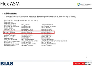 • ASM Restart
– Since ASM is a clusterware resource, it’s configured to restart automatically (if killed)
[oracle@flex2	
  asmca]$	
  crsctl	
  stat	
  res	
  ora.asm	
  -­‐v
NAME=ora.asm	
  
TYPE=ora.asm.type	
  
LAST_SERVER=flex1
STATE=ONLINE	
  on	
  flex1
TARGET=ONLINE
CARDINALITY_ID=1
CREATION_SEED=79
RESTART_COUNT=0
FAILURE_COUNT=0
FAILURE_HISTORY=
ID=ora.asm	
  1	
  1
INCARNATION=0
LAST_RESTART=NEVER
LAST_STATE_CHANGE=NEVER
STATE_DETAILS=
INTERNAL_STATE=STABLE
INSTANCE_COUNT=3
LAST_SERVER=
STATE=OFFLINE
TARGET=ONLINE
CARDINALITY_ID=2
CREATION_SEED=79
RESTART_COUNT=0
FAILURE_COUNT=0
FAILURE_HISTORY=
ID=ora.asm	
  2	
  1
INCARNATION=0
LAST_RESTART=NEVER
LAST_STATE_CHANGE=NEVER
STATE_DETAILS=
INTERNAL_STATE=STABLE
INSTANCE_COUNT=3
LAST_SERVER=flex2
STATE=ONLINE	
  on	
  flex2
TARGET=ONLINE
CARDINALITY_ID=3
CREATION_SEED=79
RESTART_COUNT=0
FAILURE_COUNT=0
FAILURE_HISTORY=
ID=ora.asm	
  3	
  1
INCARNATION=1
LAST_RESTART=NEVER
LAST_STATE_CHANGE=02/07/2014	
  11:56:33
STATE_DETAILS=
INTERNAL_STATE=STABLE
INSTANCE_COUNT=3
43
Flex ASM
 