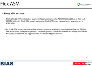 • Proxy ASM Instance
!
– The INSTANCE_TYPE initialization parameter has an additional value ASMPROXY, in addition to ASM and
RDBMS, to identify Oracle ASM proxy instances. An Oracle ASM proxy instance has its parameter set to
ASMPROXY.
!
– An Oracle ASM proxy instance is an Oracle instance running on a Hub node with a direct Oracle ASM client.
Oracle Automatic Storage Management Cluster File System (Oracle ACFS) and Oracle ASM Dynamic Volume
Manager (Oracle ADVM) are supported with an Oracle ASM proxy instance.
45
Flex ASM
 