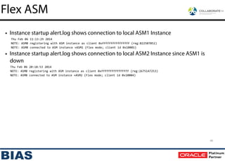 • Instance startup alert.log shows connection to local ASM1 Instance
Thu	
  Feb	
  06	
  11:13:29	
  2014	
  
NOTE:	
  ASMB	
  registering	
  with	
  ASM	
  instance	
  as	
  client	
  0xffffffffffffffff	
  (reg:822507052)	
  
NOTE:	
  ASMB	
  connected	
  to	
  ASM	
  instance	
  +ASM1	
  (Flex	
  mode;	
  client	
  id	
  0x10001)	
  
• Instance startup alert.log shows connection to local ASM2 Instance since ASM1 is
down
Thu	
  Feb	
  06	
  20:18:53	
  2014	
  
NOTE:	
  ASMB	
  registering	
  with	
  ASM	
  instance	
  as	
  client	
  0xffffffffffffffff	
  (reg:2675147253)	
  
NOTE:	
  ASMB	
  connected	
  to	
  ASM	
  instance	
  +ASM2	
  (Flex	
  mode;	
  client	
  id	
  0x10004)
46
Flex ASM
 