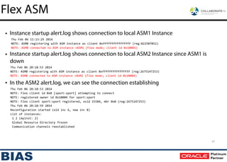 • Instance startup alert.log shows connection to local ASM1 Instance
Thu	
  Feb	
  06	
  11:13:29	
  2014	
  
NOTE:	
  ASMB	
  registering	
  with	
  ASM	
  instance	
  as	
  client	
  0xffffffffffffffff	
  (reg:822507052)	
  
NOTE:	
  ASMB	
  connected	
  to	
  ASM	
  instance	
  +ASM1	
  (Flex	
  mode;	
  client	
  id	
  0x10001)	
  
• Instance startup alert.log shows connection to local ASM2 Instance since ASM1 is
down
Thu	
  Feb	
  06	
  20:18:53	
  2014	
  
NOTE:	
  ASMB	
  registering	
  with	
  ASM	
  instance	
  as	
  client	
  0xffffffffffffffff	
  (reg:2675147253)	
  
NOTE:	
  ASMB	
  connected	
  to	
  ASM	
  instance	
  +ASM2	
  (Flex	
  mode;	
  client	
  id	
  0x10004)	
  
• In the ASM2 alert.log, we can see the connection establishing
Thu	
  Feb	
  06	
  20:18:53	
  2014	
  
NOTE:	
  Flex	
  client	
  id	
  0x0	
  [sport:sport]	
  attempting	
  to	
  connect	
  
NOTE:	
  registered	
  owner	
  id	
  0x10004	
  for	
  sport:sport	
  
NOTE:	
  Flex	
  client	
  sport:sport	
  registered,	
  osid	
  15584,	
  mbr	
  0x0	
  (reg:2675147253)	
  
Thu	
  Feb	
  06	
  20:18:59	
  2014	
  
Reconfiguration	
  started	
  (old	
  inc	
  6,	
  new	
  inc	
  8)	
  
List	
  of	
  instances:	
  
	
  1	
  2	
  (myinst:	
  2)	
  	
  
	
  Global	
  Resource	
  Directory	
  frozen	
  
	
  Communication	
  channels	
  reestablished
47
Flex ASM
 
