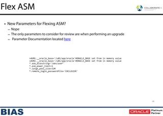 • New Parameters for Flexing ASM?
– Nope
– The only parameters to consider for review are when performing an upgrade
– Parameter Documentation located here
+ASM1.__oracle_base='/u01/app/oracle'#ORACLE_BASE	
  set	
  from	
  in	
  memory	
  value
+ASM2.__oracle_base='/u01/app/oracle'#ORACLE_BASE	
  set	
  from	
  in	
  memory	
  value
*.asm_diskstring='/dev/asm*'
*.asm_power_limit=1
*.large_pool_size=12M
*.remote_login_passwordfile='EXCLUSIVE'
48
Flex ASM
 