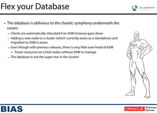 • The database is oblivious to the chaotic symphony underneath the
covers
– Clients are automatically relocated if an ASM Instance goes down
– Adding a new node to a cluster (which currently exists as a standalone) and
migration to ASM is easier
– Even though with previous releases, there is very little over-head of ASM
• Fewer resources on a Hub nodes without ASM to manage
– The database is not the super-star in the cluster!
Flex your Database
Flex
53
 