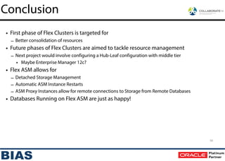 • First phase of Flex Clusters is targeted for
– Better consolidation of resources
• Future phases of Flex Clusters are aimed to tackle resource management
– Next project would involve configuring a Hub-Leaf configuration with middle tier
• Maybe Enterprise Manager 12c?
• Flex ASM allows for
– Detached Storage Management
– Automatic ASM Instance Restarts
– ASM Proxy Instances allow for remote connections to Storage from Remote Databases
• Databases Running on Flex ASM are just as happy!
Conclusion
59
 