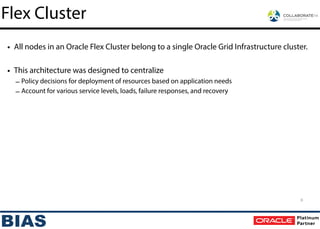 • All nodes in an Oracle Flex Cluster belong to a single Oracle Grid Infrastructure cluster.
!
• This architecture was designed to centralize
– Policy decisions for deployment of resources based on application needs
– Account for various service levels, loads, failure responses, and recovery
6
Flex Cluster
 