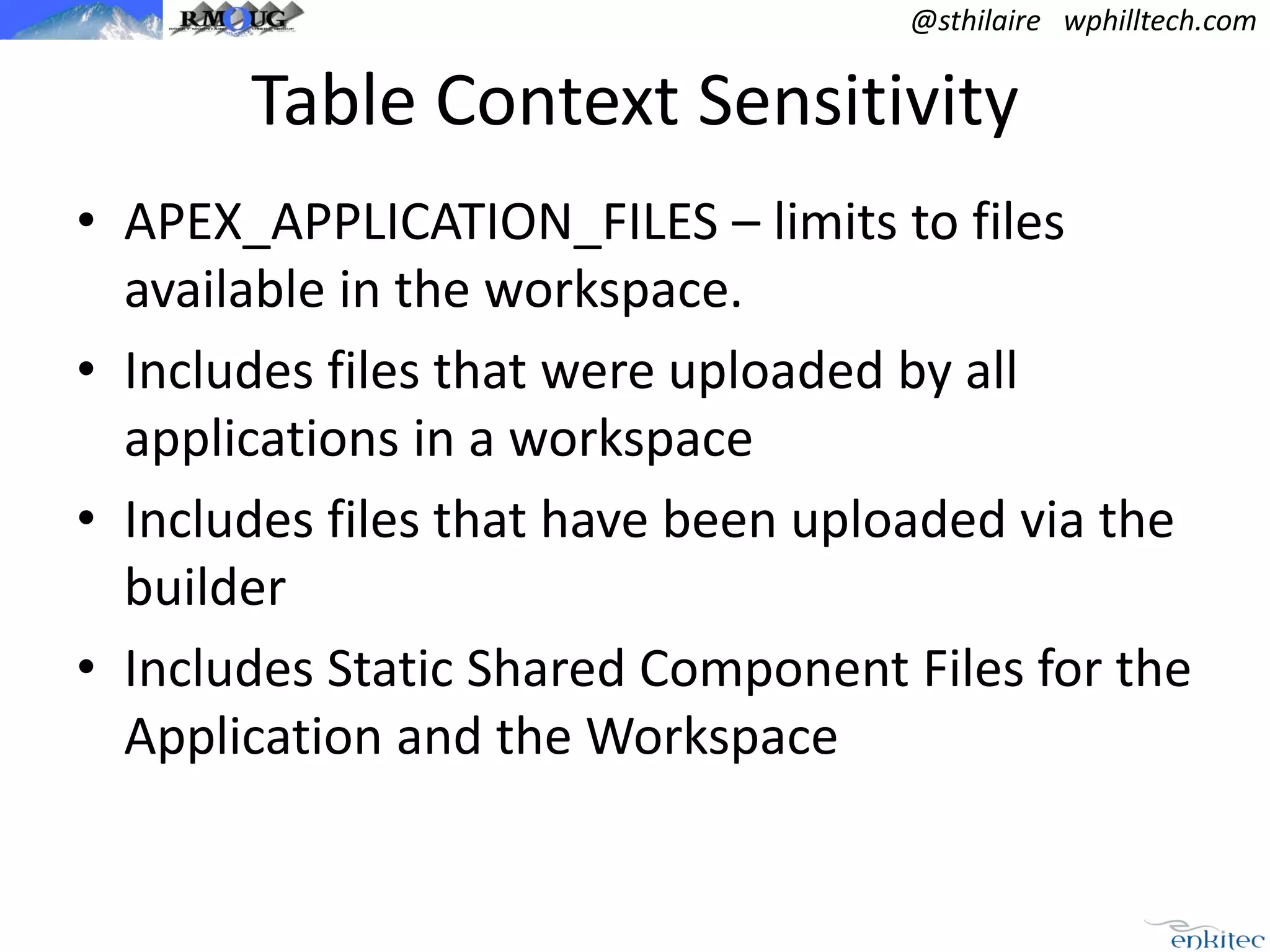 @sthilaire wphilltech.com

Table Context Sensitivity
• APEX_APPLICATION_FILES – limits to files
available in the workspace.
• Includes files that were uploaded by all
applications in a workspace
• Includes files that have been uploaded via the
builder
• Includes Static Shared Component Files for the
Application and the Workspace

 