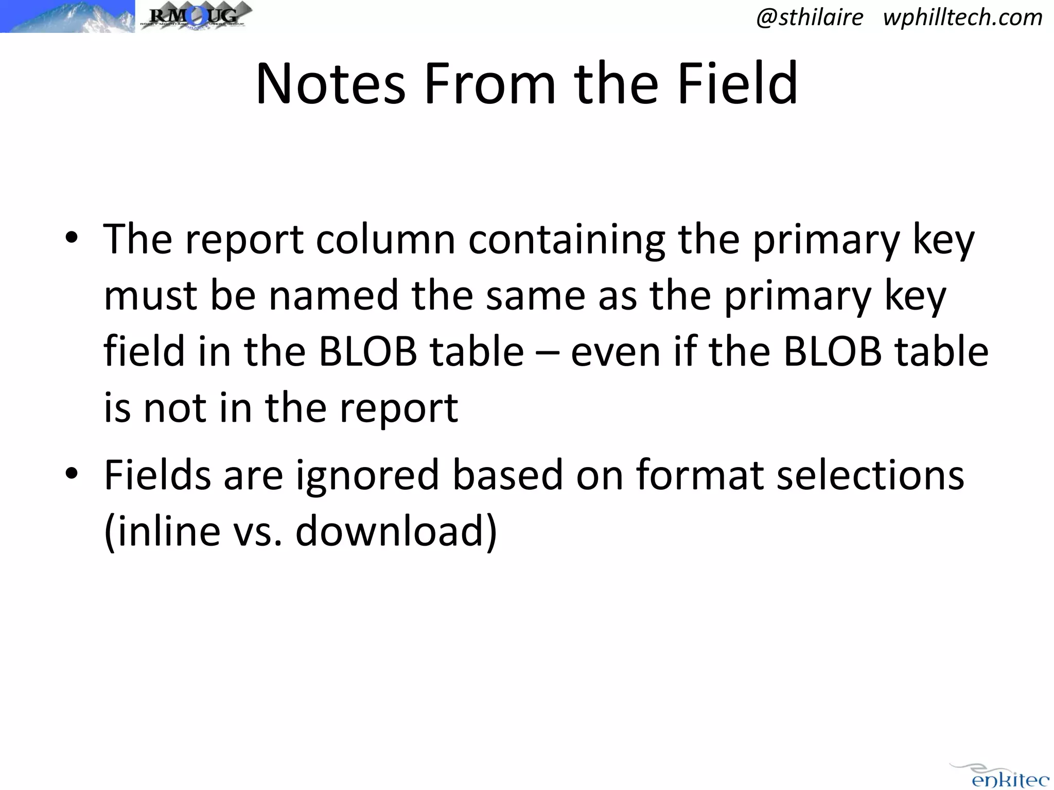 @sthilaire wphilltech.com

Notes From the Field
• The report column containing the primary key
must be named the same as the primary key
field in the BLOB table – even if the BLOB table
is not in the report
• Fields are ignored based on format selections
(inline vs. download)

 