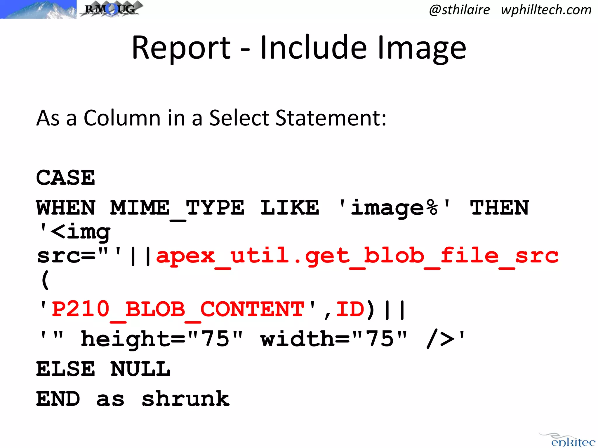 @sthilaire wphilltech.com

Report - Include Image
As a Column in a Select Statement:
CASE
WHEN MIME_TYPE LIKE 'image%' THEN
'<img
src="'||apex_util.get_blob_file_src
(
'P210_BLOB_CONTENT',ID)||
'" height="75" width="75" />'
ELSE NULL
END as shrunk

 