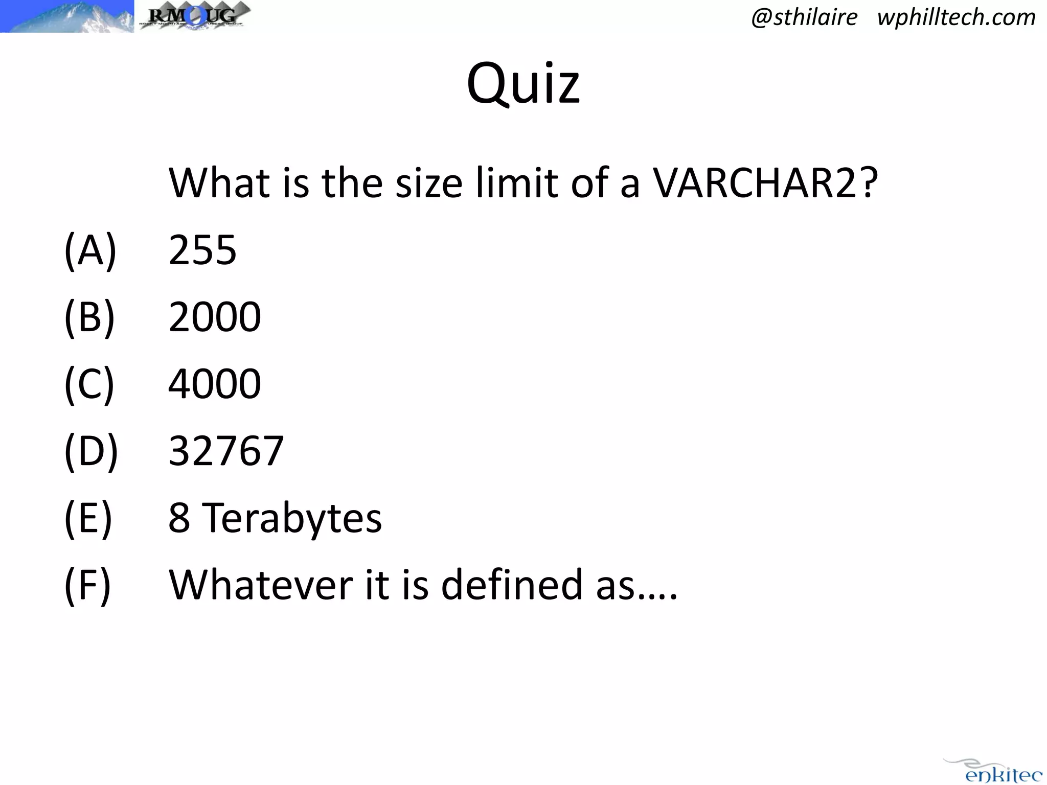 @sthilaire wphilltech.com

Quiz
(A)
(B)
(C)
(D)
(E)
(F)

What is the size limit of a VARCHAR2?
255
2000
4000
32767
8 Terabytes
Whatever it is defined as….

 
