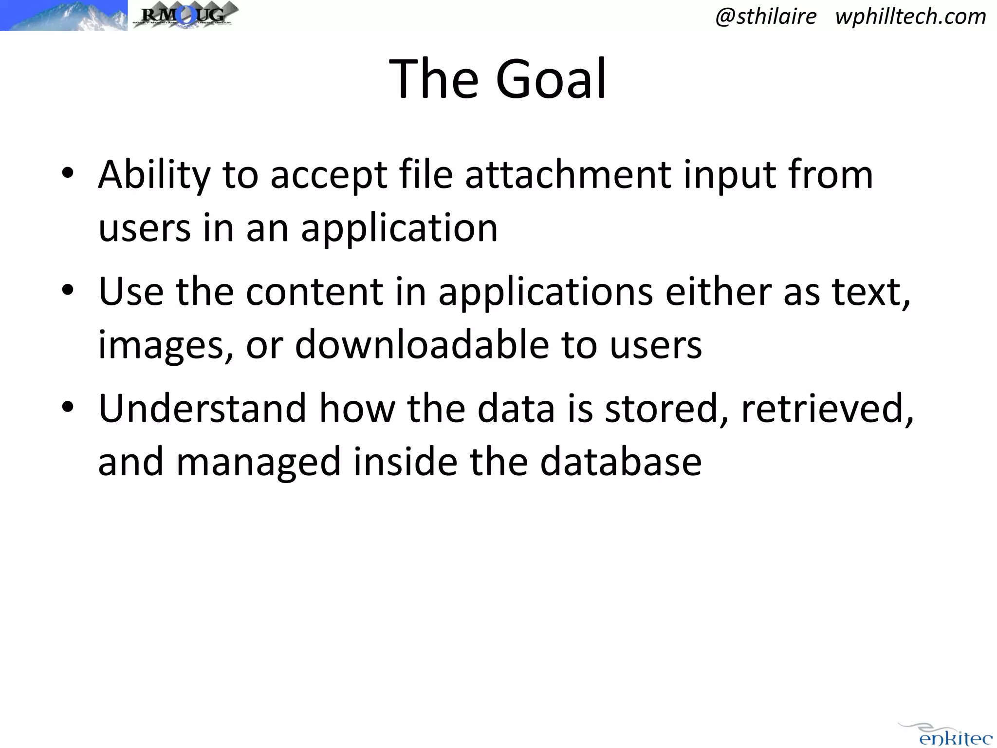 @sthilaire wphilltech.com

The Goal
• Ability to accept file attachment input from
users in an application
• Use the content in applications either as text,
images, or downloadable to users
• Understand how the data is stored, retrieved,
and managed inside the database

 