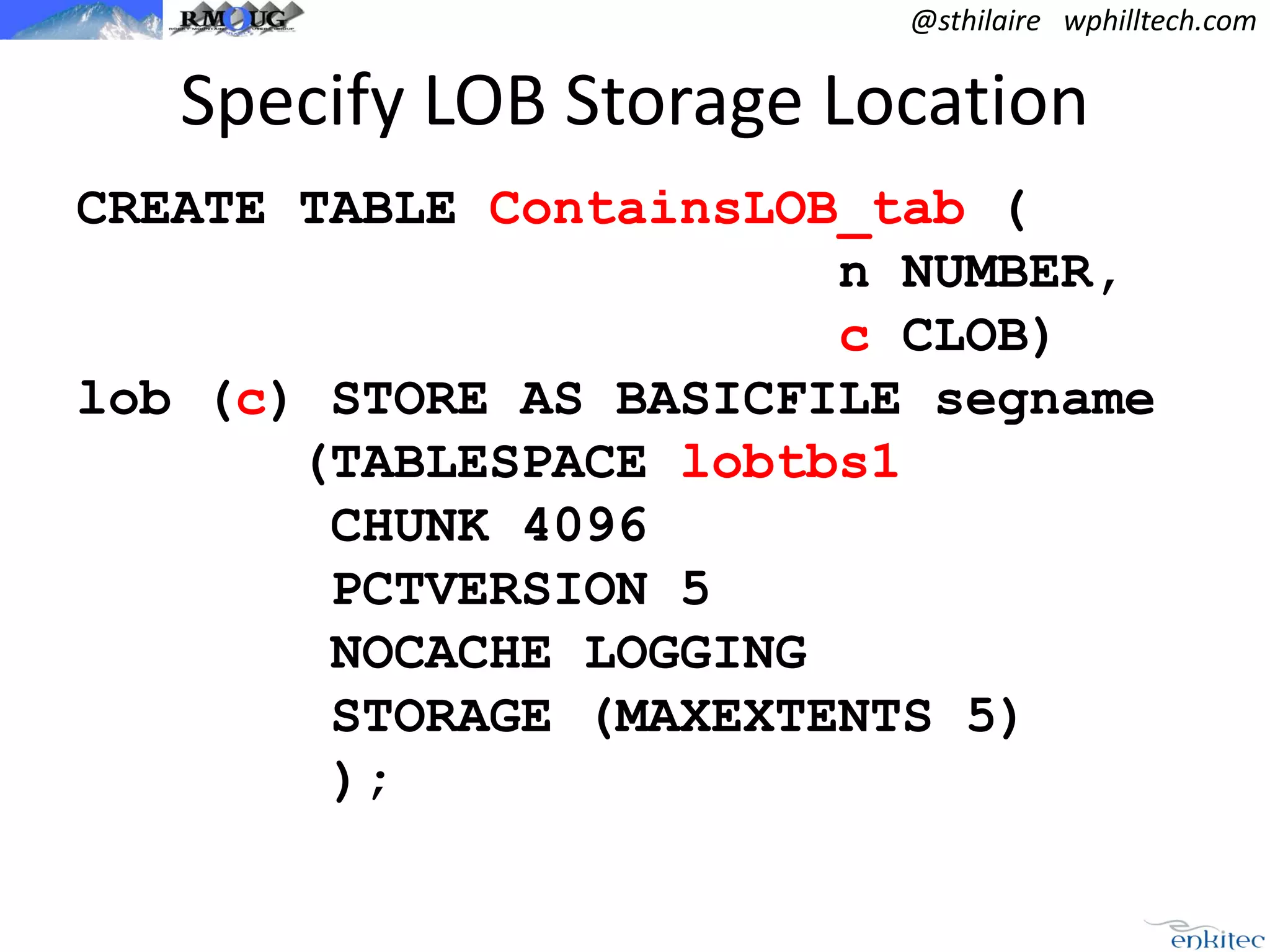 @sthilaire wphilltech.com

Specify LOB Storage Location
CREATE TABLE ContainsLOB_tab (
n NUMBER,
c CLOB)
lob (c) STORE AS BASICFILE segname
(TABLESPACE lobtbs1
CHUNK 4096
PCTVERSION 5
NOCACHE LOGGING
STORAGE (MAXEXTENTS 5)
);

 