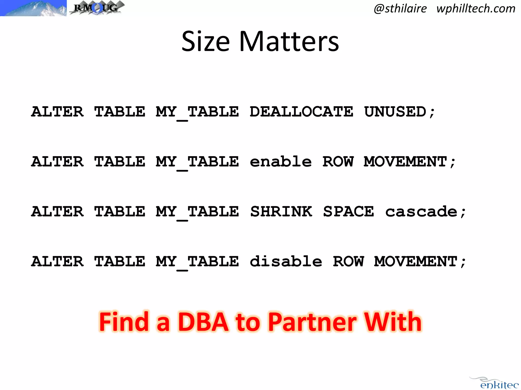 @sthilaire wphilltech.com

Size Matters
ALTER TABLE MY_TABLE DEALLOCATE UNUSED;
ALTER TABLE MY_TABLE enable ROW MOVEMENT;

ALTER TABLE MY_TABLE SHRINK SPACE cascade;
ALTER TABLE MY_TABLE disable ROW MOVEMENT;

Find a DBA to Partner With

 