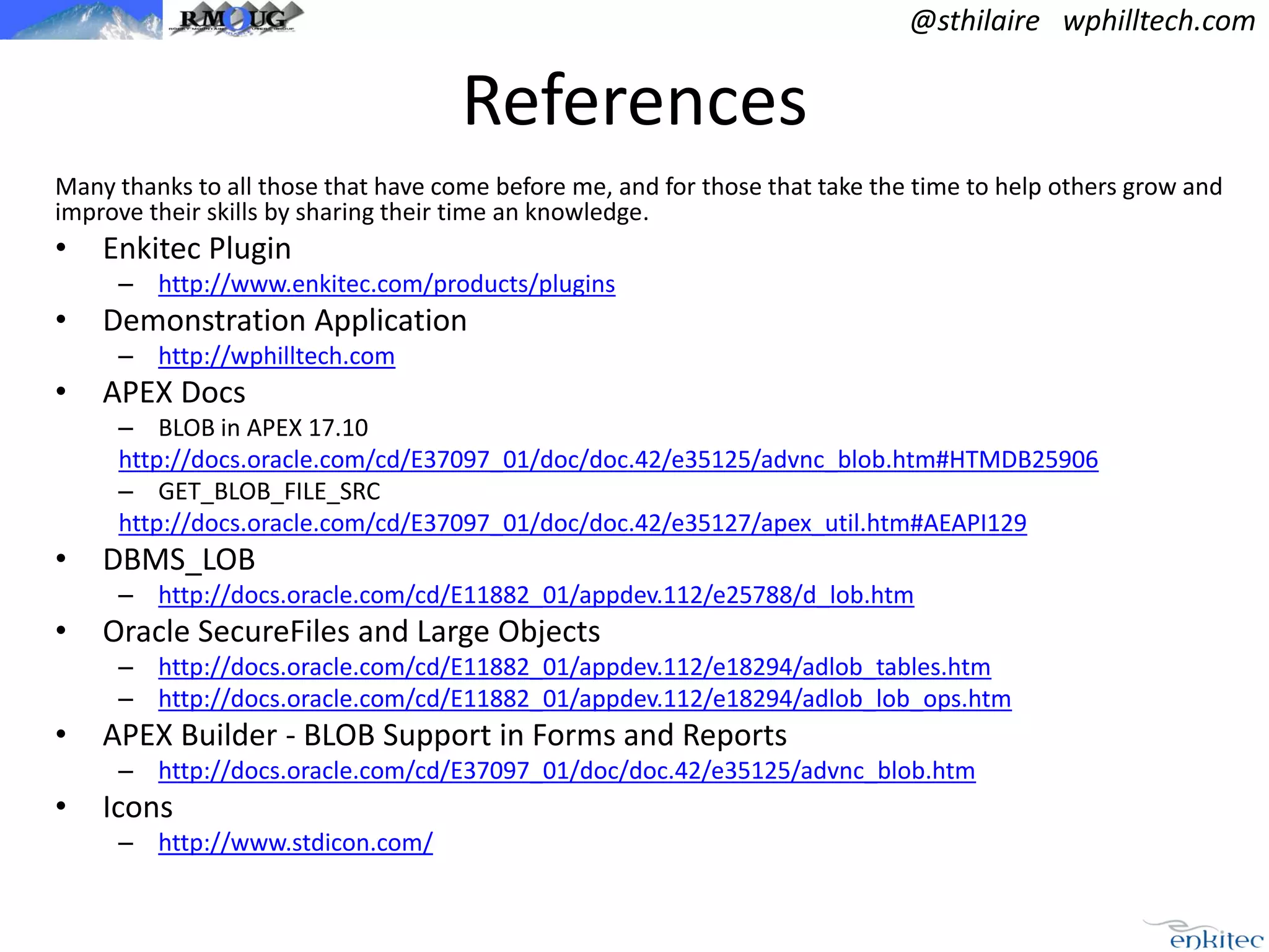 @sthilaire wphilltech.com

References
Many thanks to all those that have come before me, and for those that take the time to help others grow and
improve their skills by sharing their time an knowledge.

•

Enkitec Plugin
– http://www.enkitec.com/products/plugins

•

Demonstration Application
– http://wphilltech.com

•

APEX Docs
– BLOB in APEX 17.10
http://docs.oracle.com/cd/E37097_01/doc/doc.42/e35125/advnc_blob.htm#HTMDB25906
– GET_BLOB_FILE_SRC
http://docs.oracle.com/cd/E37097_01/doc/doc.42/e35127/apex_util.htm#AEAPI129

•

DBMS_LOB
– http://docs.oracle.com/cd/E11882_01/appdev.112/e25788/d_lob.htm

•

Oracle SecureFiles and Large Objects
– http://docs.oracle.com/cd/E11882_01/appdev.112/e18294/adlob_tables.htm
– http://docs.oracle.com/cd/E11882_01/appdev.112/e18294/adlob_lob_ops.htm

•

APEX Builder - BLOB Support in Forms and Reports
– http://docs.oracle.com/cd/E37097_01/doc/doc.42/e35125/advnc_blob.htm

•

Icons
– http://www.stdicon.com/

 