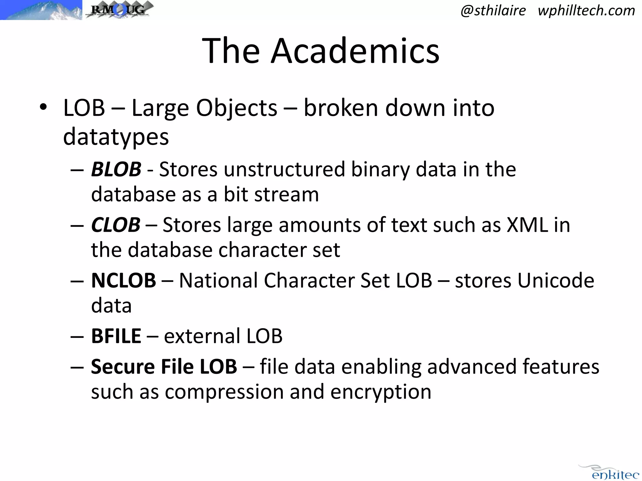 @sthilaire wphilltech.com

The Academics
• LOB – Large Objects – broken down into
datatypes
– BLOB - Stores unstructured binary data in the
database as a bit stream
– CLOB – Stores large amounts of text such as XML in
the database character set
– NCLOB – National Character Set LOB – stores Unicode
data
– BFILE – external LOB
– Secure File LOB – file data enabling advanced features
such as compression and encryption

 