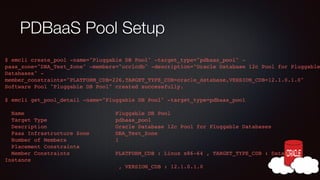 PDBaaS Pool Setup

$ emcli create_pool -name="Pluggable DB Pool" -target_type="pdbaas_pool" paas_zone="DBA_Test_Zone" -members="orclcdb" -description="Oracle Database 12c Pool for Pluggable
Databases" member_constraints="PLATFORM_CDB=226,TARGET_TYPE_CDB=oracle_database,VERSION_CDB=12.1.0.1.0"!
Software Pool "Pluggable DB Pool" created successfully.!
!

$ emcli get_pool_detail -name="Pluggable DB Pool" -target_type=pdbaas_pool!
!

Name
Target Type
Description
Paas Infrastructure Zone
Number of Members
Placement Constraints!
Member Constraints
Instance!

Pluggable DB Pool!
pdbaas_pool!
Oracle Database 12c Pool for Pluggable Databases!
DBA_Test_Zone!
1!
PLATFORM_CDB : Linux x86-64 , TARGET_TYPE_CDB : Database
, VERSION_CDB : 12.1.0.1.0!

 