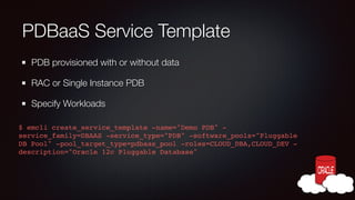 PDBaaS Service Template
PDB provisioned with or without data
RAC or Single Instance PDB
Specify Workloads
$ emcli create_service_template -name="Demo PDB" service_family=DBAAS -service_type="PDB" -software_pools="Pluggable
DB Pool" -pool_target_type=pdbaas_pool -roles=CLOUD_DBA,CLOUD_DEV description="Oracle 12c Pluggable Database"!

 