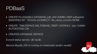 PDBaaS
CREATE PLUGGABLE DATABASE pdb_000 ADMIN USER pdbadmin
IDENTIFIED BY * ROLES=(CONNECT) ﬁle_name_convert=NONE
CREATE TABLESPACE EM_PDBAAS_TBSP1 DATAFILE size 10485K
AUTOEXTEND ON
CREATES DATABASE SERVICE
$ srvctl status service -db racdb
Service Mypdb_000 is running on instance(s) racdb1,racdb2

 