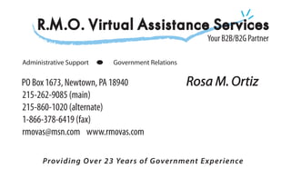 R.M.O. Virtual Assistance Services
                                                   Your B2B/B2G Partner

Administrative Support   Government Relations


PO Box 1673, Newtown, PA 18940                  Rosa M. Ortiz
215-262-9085 (main)
215-860-1020 (alternate)
1-866-378-6419 (fax)
rmovas@msn.com www.rmovas.com

      Providing Over 23 Years of Government Experience
 