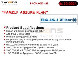 Product Specifications It is an unit linked life insurance policy Age group 0 to 55 years Premium paying term 15 years For policy to stay in force, policy holder needs to pay premium for minimum 3 years Rs.10,000 Minimum Premium to be paid for 3 years 2,00,000 SA for age group (0-17 years), No ADB  2,00,000 SA + 2,00,000 ADB for age group ( 18-50 years) 1,50,000 SA for Age group ( 50-55 years), No ADB  Rs.10,000/- " FAMILY ASSURE PLAN "   PACKAGE – 03 