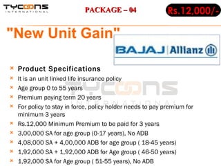 Product Specifications It is an unit linked life insurance policy Age group 0 to 55 years Premium paying term 20 years For policy to stay in force, policy holder needs to pay premium for minimum 3 years Rs.12,000 Minimum Premium to be paid for 3 years 3,00,000 SA for age group (0-17 years), No ADB  4,08,000 SA + 4,00,000 ADB for age group ( 18-45 years) 1,92,000 SA + 1,92,000 ADB for Age group ( 46-50 years) 1,92,000 SA for Age group ( 51-55 years), No ADB  Rs.12,000/- "New Unit Gain"   PACKAGE – 04 