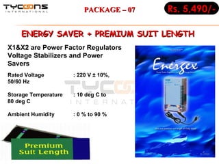 ENERGY SAVER + PREMIUM SUIT LENGTH  Rated Voltage : 220 V ± 10%, 50/60 Hz Storage Temperature : 10 deg C to 80 deg C Ambient Humidity : 0 % to 90 % X1&X2 are Power Factor Regulators Voltage Stabilizers and Power Savers Rs. 5,490/- PACKAGE – 07 