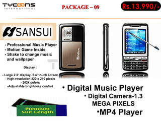 - Professional Music Player - Motion Game Inside - Shake to change music    and wallpaper Display : - Large 2.2’ display, 2.4’ touch screen - High-resolution 320 x 210 pixels - 262k colors -Adjustable brightness control Digital Music Player  Digital Camera-1.3 MEGA PIXELS MP4 Player  Rs.13,990/- PACKAGE – 09 