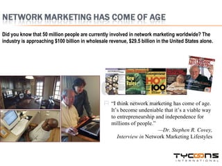 Did you know that 50 million people are currently involved in network marketing worldwide? The industry is approaching $100 billion in wholesale revenue, $29.5 billion in the United States alone. “ I think network marketing has come of age. It’s become undeniable that it’s a viable way to entrepreneurship and independence for millions of people.” — Dr. Stephen R. Covey, Interview in  Network Marketing Lifestyles 