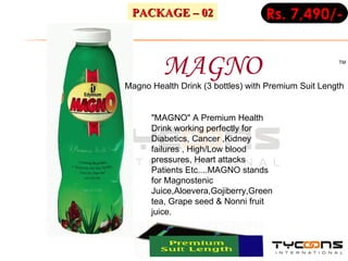 MAGNO TM Rs. 7,490/- PACKAGE – 02 "MAGNO" A Premium Health Drink working perfectly for Diabetics, Cancer ,Kidney failures , High/Low blood pressures, Heart attacks Patients Etc....MAGNO stands for Magnostenic Juice,Aloevera,Gojiberry,Green tea, Grape seed & Nonni fruit juice.  Magno Health Drink (3 bottles) with Premium Suit Length  