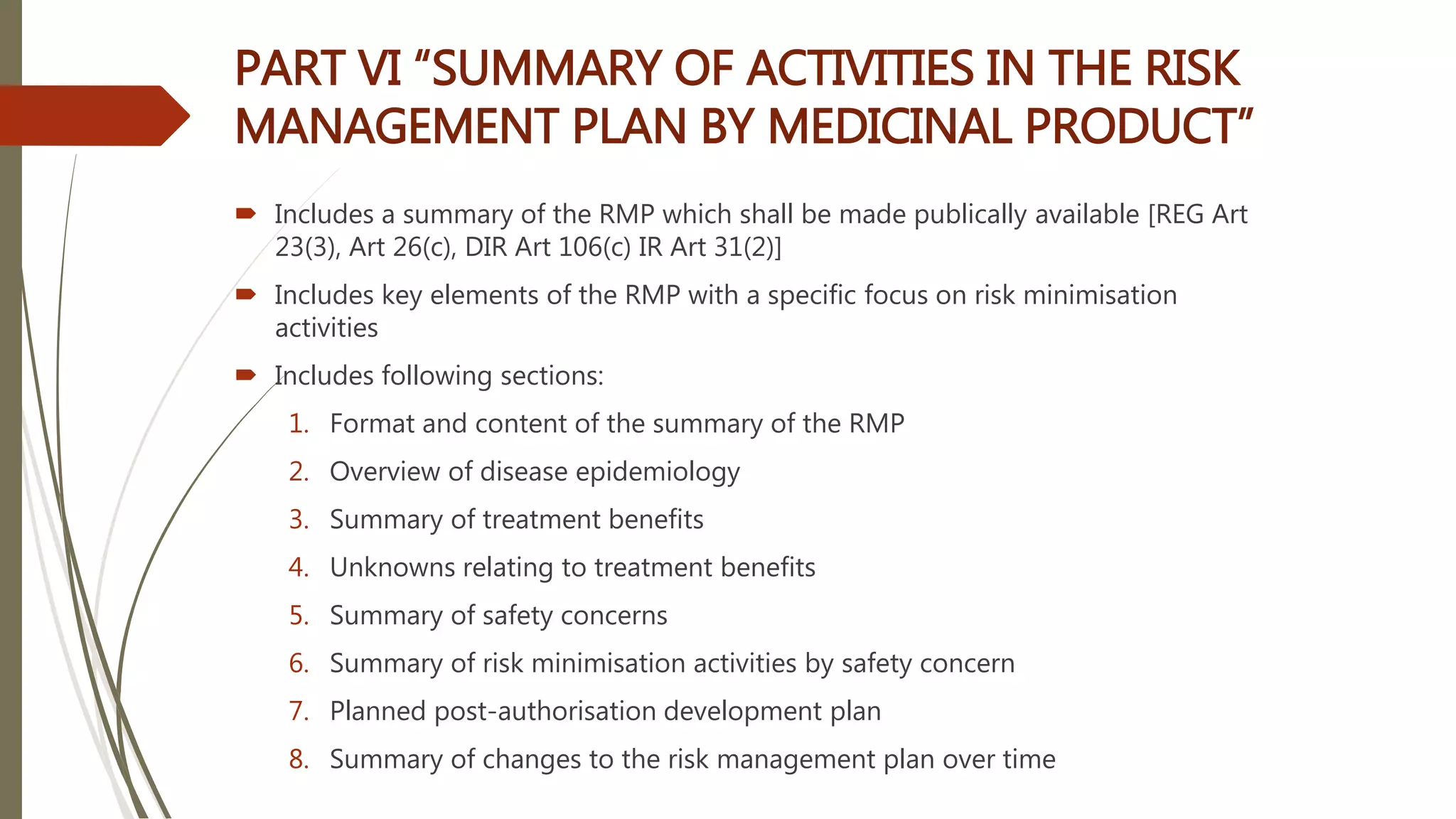 PART VI “SUMMARY OF ACTIVITIES IN THE RISK
MANAGEMENT PLAN BY MEDICINAL PRODUCT”
 Includes a summary of the RMP which shall be made publically available [REG Art
23(3), Art 26(c), DIR Art 106(c) IR Art 31(2)]
 Includes key elements of the RMP with a specific focus on risk minimisation
activities
 Includes following sections:
1. Format and content of the summary of the RMP
2. Overview of disease epidemiology
3. Summary of treatment benefits
4. Unknowns relating to treatment benefits
5. Summary of safety concerns
6. Summary of risk minimisation activities by safety concern
7. Planned post-authorisation development plan
8. Summary of changes to the risk management plan over time
 