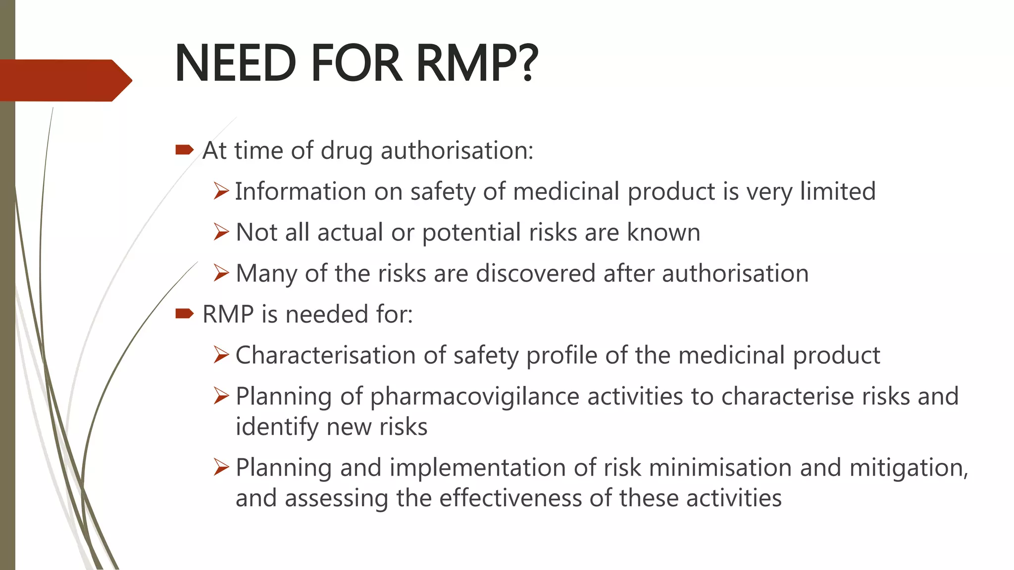 NEED FOR RMP?
 At time of drug authorisation:
Information on safety of medicinal product is very limited
Not all actual or potential risks are known
Many of the risks are discovered after authorisation
 RMP is needed for:
Characterisation of safety profile of the medicinal product
Planning of pharmacovigilance activities to characterise risks and
identify new risks
Planning and implementation of risk minimisation and mitigation,
and assessing the effectiveness of these activities
 