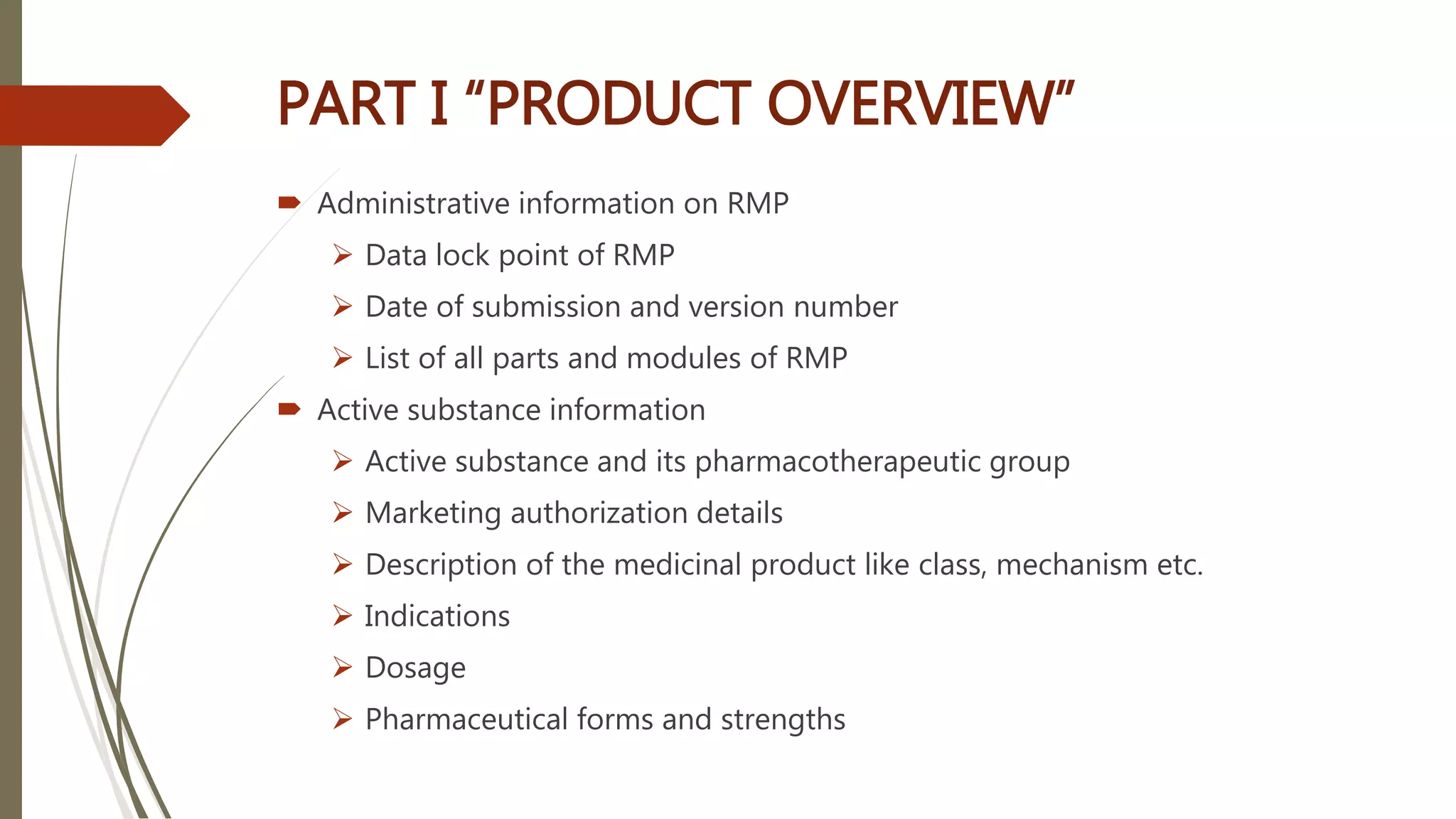 PART I “PRODUCT OVERVIEW”
 Administrative information on RMP
 Data lock point of RMP
 Date of submission and version number
 List of all parts and modules of RMP
 Active substance information
 Active substance and its pharmacotherapeutic group
 Marketing authorization details
 Description of the medicinal product like class, mechanism etc.
 Indications
 Dosage
 Pharmaceutical forms and strengths
 