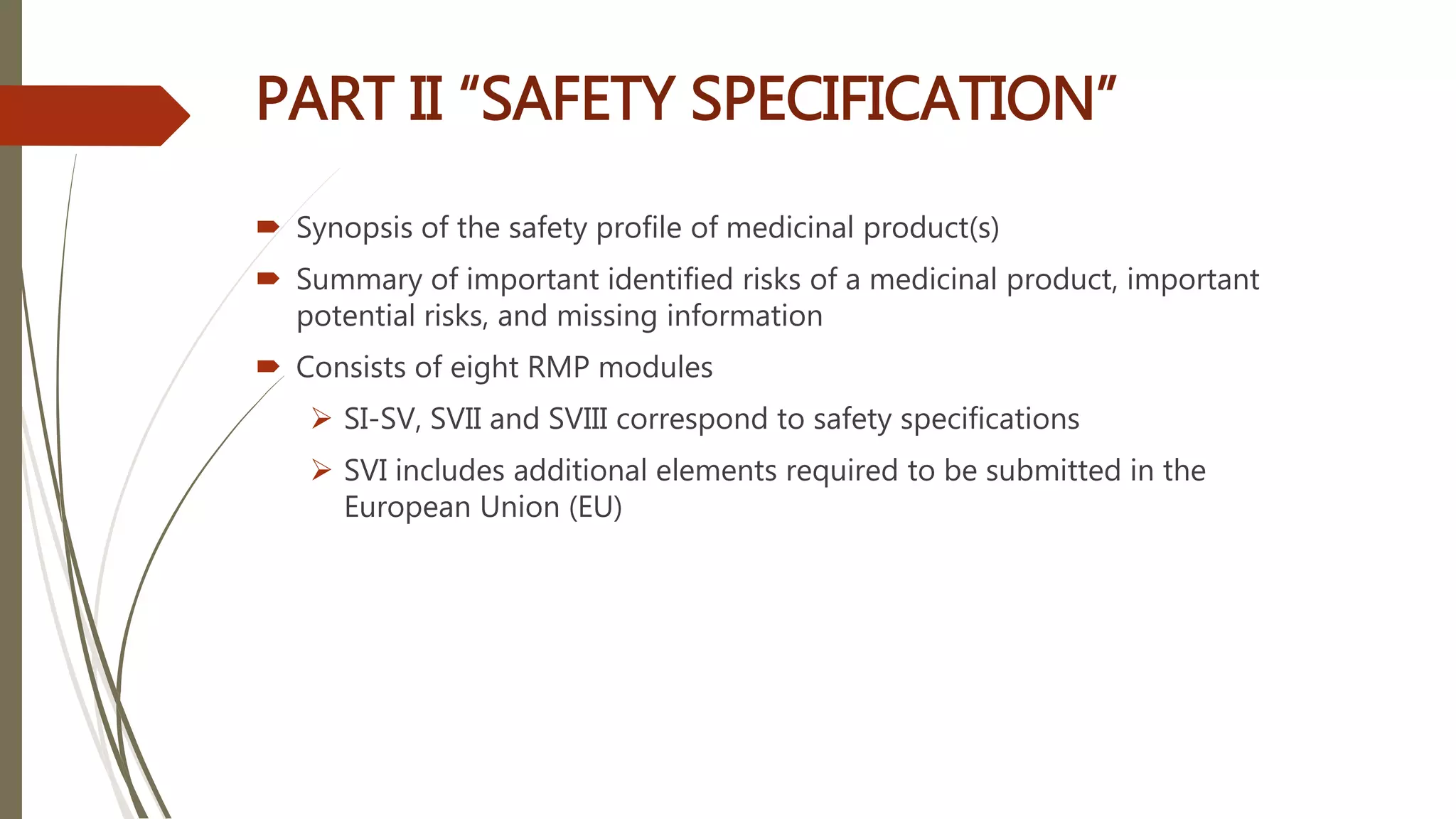  Synopsis of the safety profile of medicinal product(s)
 Summary of important identified risks of a medicinal product, important
potential risks, and missing information
 Consists of eight RMP modules
 SI-SV, SVII and SVIII correspond to safety specifications
 SVI includes additional elements required to be submitted in the
European Union (EU)
PART II “SAFETY SPECIFICATION”
 