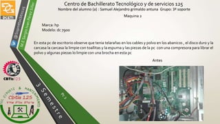 Centro de BachilleratoTecnológico y de servicios 125
Nombre del alumno (a) : Samuel Alejandro grimaldo antuna Grupo: 3ª soporte
Maquina 2
Antes
En esta pc de escritorio observe que tenia telarañas en los cables y polvo en los abanicos , el disco duro y la
carcasa la carcasa la limpie con toallitas y la espuma y las piezas de la pc con una compresora para librar el
polvo y algunas piezas lo limpie con una brocha en esta pc
Marca: hp
Modelo: dc 7900
 