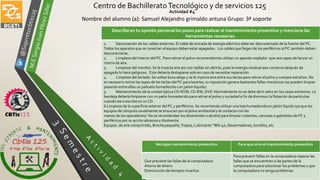 Centro de BachilleratoTecnológico y de servicios 125
Actividad #4
Nombre del alumno (a): Samuel Alejandro grimaldo antuna Grupo: 3ª soporte
Ventajas mantenimiento preventivo Para que sirve el mantenimiento preventivo
Que previene las fallas de la computadora
Ahorro de dinero
Disminución de tiempos muertos
Para prevenir fallas en la computadora reparar las
fallas que se encuentren o las partes de la
computadora para solucionar los problemas y que
la computadora no tenga problemas
Describe en tu opinión personal los pasos para realizar el mantenimiento preventivo y menciona las
herramientas necesarias.
1. Desconexión de los cables externos. El cable de entrada de energía eléctrica debe ser desconectado de la fuente del PC.
Todos los aparatos que se conectan al equipo deben estar apagados. Los cables que llegan de los periféricos al PC también deben
desconectarse.
2. Limpieza del interior del PC. Para retirar el polvo recomendamos utilizar un aparato soplador que sea capaz de lanzar un
chorro de aire.
3. Limpieza del monitor. Se le inyecta aire por sus rejillas sin abrirlo, pues la energía residual que conserva después de
apagado lo hace peligroso. Este debería destaparse solo en caso de necesitar reparación.
4. Limpieza del teclado.Se voltea boca abajo y se le inyecta aire entre sus teclas para retirar el polvo y cuerpos extraños. No
es necesario retirar las tapas de las teclas del PC para lavarlas, su reposición genera bastantes fallas mecánicas (se pueden limpiar
pasando entre ellas un pañuelo humedecido con jabón líquido).
5. Mantenimiento de la unidad óptica CD-ROM, CD-RW, DVD. Normalmente no se debe abrir salvo en los casos extremos. La
bandeja debería limpiarse con un paño humedecido para retirar el polvo y suciedad a fin de disminuir la flotación de partículas
cuando lee o escribe en un CD.
6.Limpieza de la superficie exterior del PC y periféricos. Se recomienda utilizar una tela humedecida en jabón líquido (ya que los
equipos de cómputo usualmente se ensucian por el polvo ambiental y el contacto con las
manos de los operadores). No se recomiendan los disolventes o alcohol para limpiar cubiertas, carcasas o gabinetes de PC y
periféricos por su acción abrasiva y disolvente.
Equipos de aire comprimido, Brocha pequeña,Trapos, Lubricante “WD-40, Desarmadores, tornillos, etc
 
