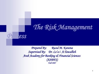 1
The Risk Management
Process
Prepared By: Rusul M. Kanona
Supervised By: Dr. Lo’a i A.Tawalbeh
Arab Academy for Banking & Financial Sciences
(AABFS)
Fall 2007
 