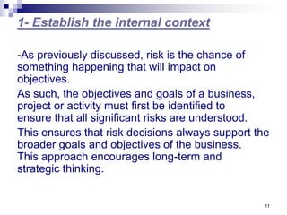 11
1- Establish the internal context
-As previously discussed, risk is the chance of
something happening that will impact on
objectives.
As such, the objectives and goals of a business,
project or activity must first be identified to
ensure that all significant risks are understood.
This ensures that risk decisions always support the
broader goals and objectives of the business.
This approach encourages long-term and
strategic thinking.
 