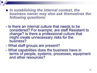 12
 In establishing the internal context, the
business owner may also ask themselves the
following questions:
- Is there an internal culture that needs to be
considered? For example, are staff Resistant to
change? Is there a professional culture that
might create unnecessary risks for the
business?
- What staff groups are present?
- What capabilities does the business have in
terms of people, systems, processes, equipment
and other resources?
 