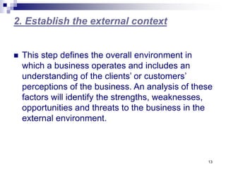 13
2. Establish the external context
 This step defines the overall environment in
which a business operates and includes an
understanding of the clients’ or customers’
perceptions of the business. An analysis of these
factors will identify the strengths, weaknesses,
opportunities and threats to the business in the
external environment.
 