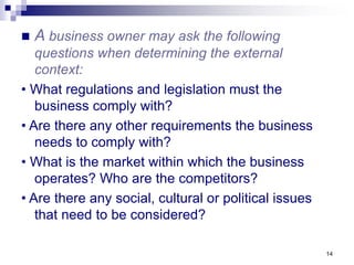 14
 A business owner may ask the following
questions when determining the external
context:
• What regulations and legislation must the
business comply with?
• Are there any other requirements the business
needs to comply with?
• What is the market within which the business
operates? Who are the competitors?
• Are there any social, cultural or political issues
that need to be considered?
 