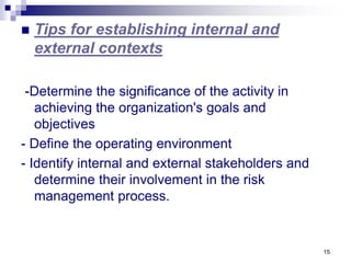 15
 Tips for establishing internal and
external contexts
-Determine the significance of the activity in
achieving the organization's goals and
objectives
- Define the operating environment
- Identify internal and external stakeholders and
determine their involvement in the risk
management process.
 