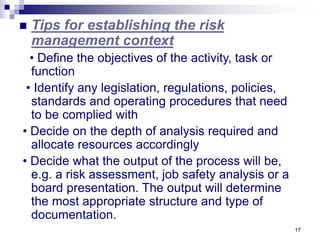 17
 Tips for establishing the risk
management context
• Define the objectives of the activity, task or
function
• Identify any legislation, regulations, policies,
standards and operating procedures that need
to be complied with
• Decide on the depth of analysis required and
allocate resources accordingly
• Decide what the output of the process will be,
e.g. a risk assessment, job safety analysis or a
board presentation. The output will determine
the most appropriate structure and type of
documentation.
 