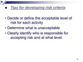 19
 Tips for developing risk criteria
• Decide or define the acceptable level of
risk for each activity
• Determine what is unacceptable
• Clearly identify who is responsible for
accepting risk and at what level.
 