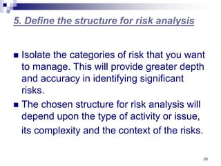 20
5. Define the structure for risk analysis
 Isolate the categories of risk that you want
to manage. This will provide greater depth
and accuracy in identifying significant
risks.
 The chosen structure for risk analysis will
depend upon the type of activity or issue,
its complexity and the context of the risks.
 