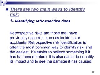 23
 There are two main ways to identify
risk:
1- Identifying retrospective risks
Retrospective risks are those that have
previously occurred, such as incidents or
accidents. Retrospective risk identification is
often the most common way to identify risk, and
the easiest. It’s easier to believe something if it
has happened before. It is also easier to quantify
its impact and to see the damage it has caused.
 
