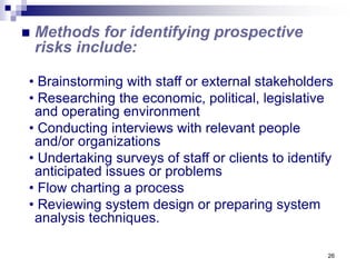 26
 Methods for identifying prospective
risks include:
• Brainstorming with staff or external stakeholders
• Researching the economic, political, legislative
and operating environment
• Conducting interviews with relevant people
and/or organizations
• Undertaking surveys of staff or clients to identify
anticipated issues or problems
• Flow charting a process
• Reviewing system design or preparing system
analysis techniques.
 
