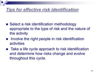 27
Tips for effective risk identification
 Select a risk identification methodology
appropriate to the type of risk and the nature of
the activity
 Involve the right people in risk identification
activities
 Take a life cycle approach to risk identification
and determine how risks change and evolve
throughout this cycle.
 