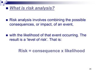 29
 What is risk analysis?
 Risk analysis involves combining the possible
consequences, or impact, of an event,
 with the likelihood of that event occurring. The
result is a ‘level of risk’. That is:
Risk = consequence x likelihood
 