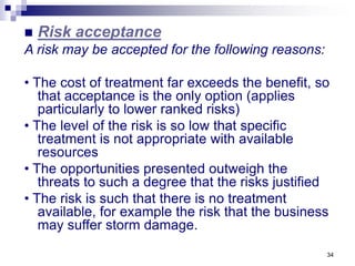34
 Risk acceptance
A risk may be accepted for the following reasons:
• The cost of treatment far exceeds the benefit, so
that acceptance is the only option (applies
particularly to lower ranked risks)
• The level of the risk is so low that specific
treatment is not appropriate with available
resources
• The opportunities presented outweigh the
threats to such a degree that the risks justified
• The risk is such that there is no treatment
available, for example the risk that the business
may suffer storm damage.
 